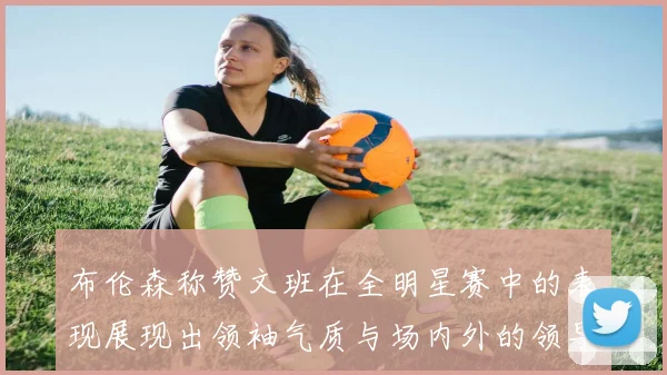 布伦森称赞文班在全明星赛中的表现展现出领袖气质与场内外的领导力