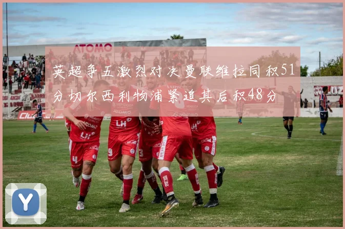 英超争五激烈对决曼联维拉同积51分切尔西利物浦紧追其后积48分